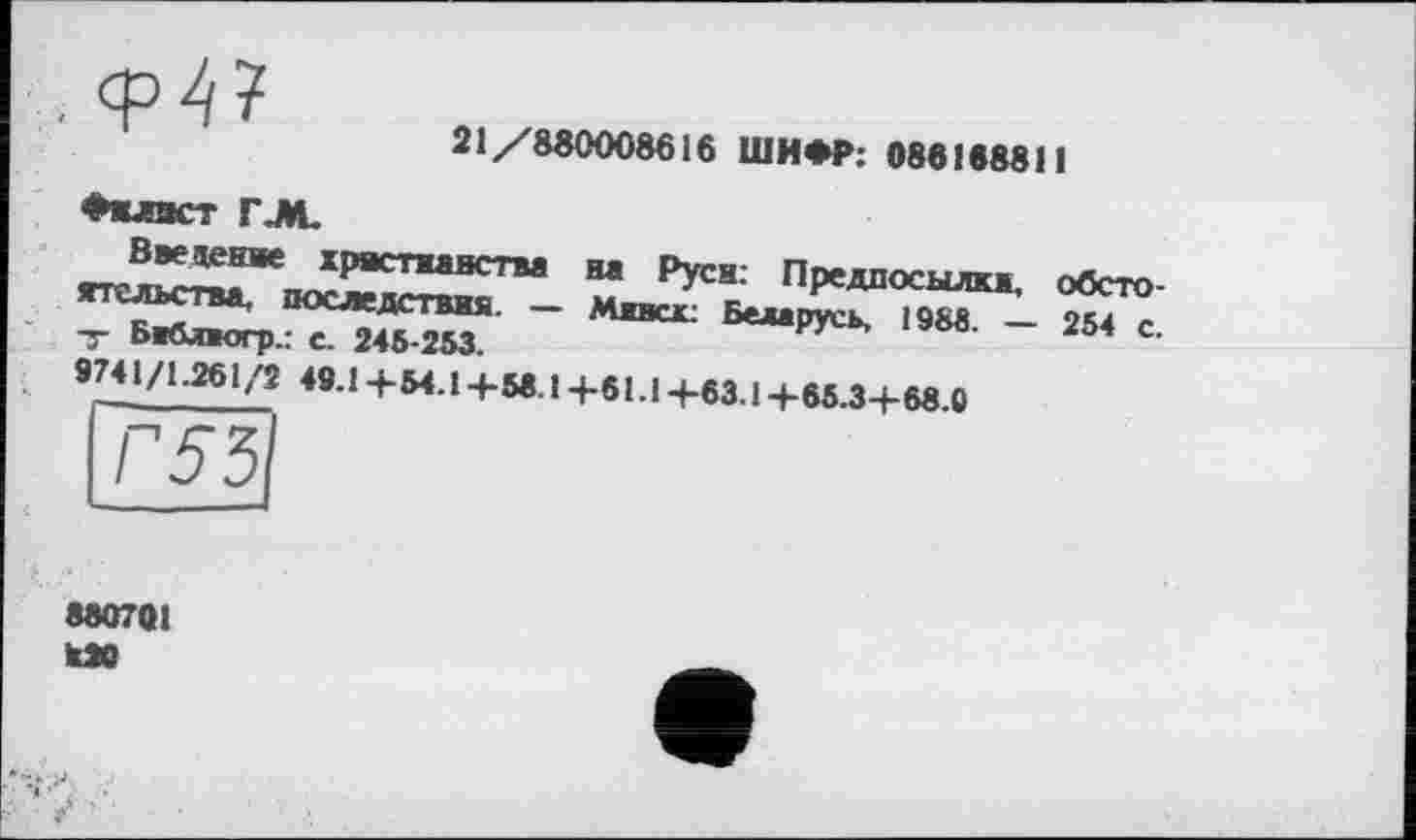 ﻿
21/880008616 ШИФР: 086168811
Филист rj*L
Введете христианства на Руси: Предпосылки, обстоятельства. последствия. — Минск: Беларусь, 1988. — 254 с. Т Библиогр.: С. 245-253.
9741/1.261 ,'2 49.1 +54.14-56.1 +61.1 +63.1+65.3+68.0
8807QI